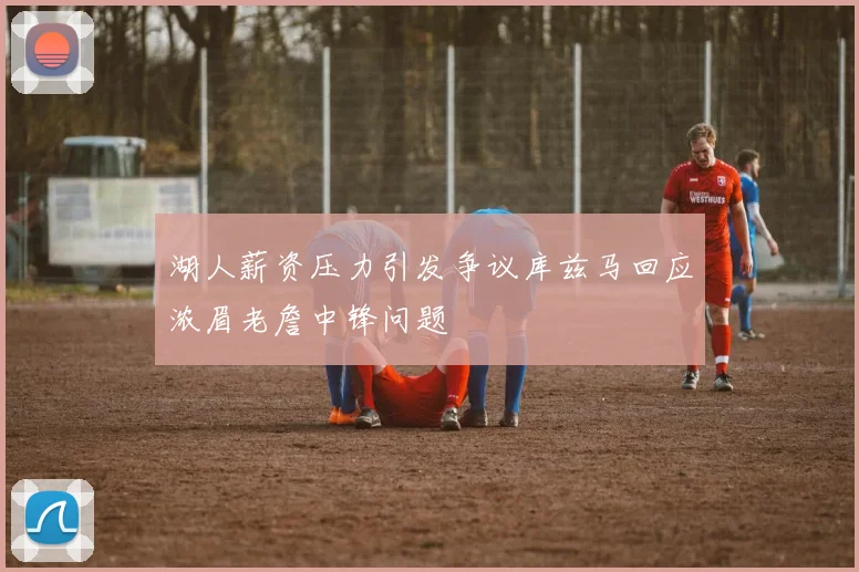 湖人薪资压力引发争议库兹马回应浓眉老詹中锋问题