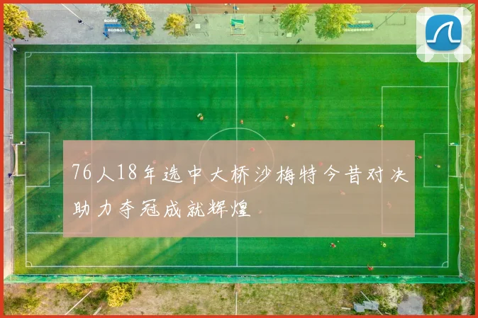 76人18年选中大桥沙梅特今昔对决助力夺冠成就辉煌