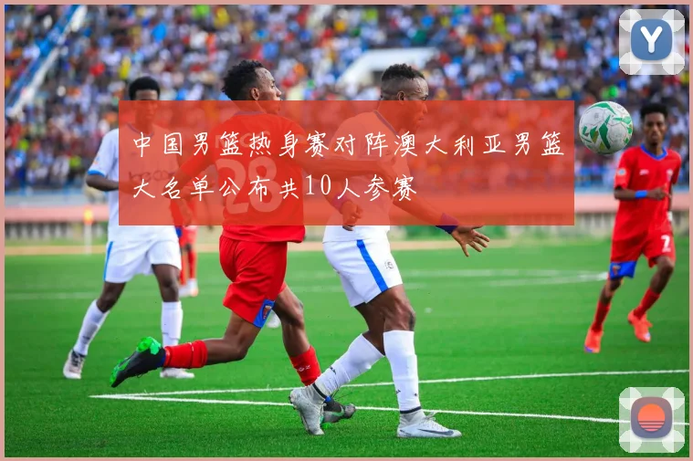 中国男篮热身赛对阵澳大利亚男篮大名单公布共10人参赛
