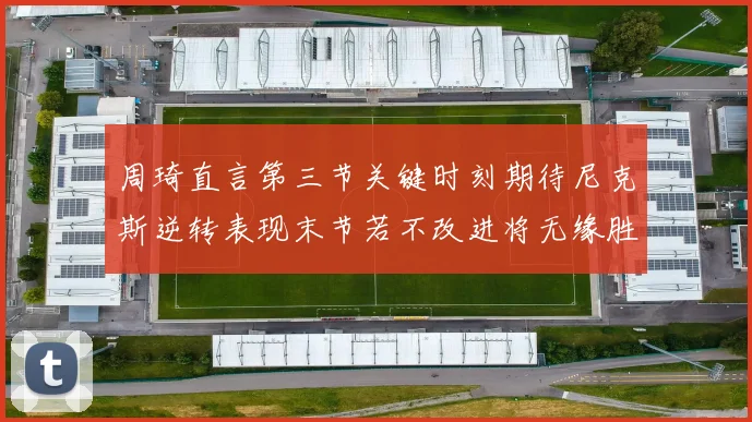 周琦直言第三节关键时刻期待尼克斯逆转表现末节若不改进将无缘胜利