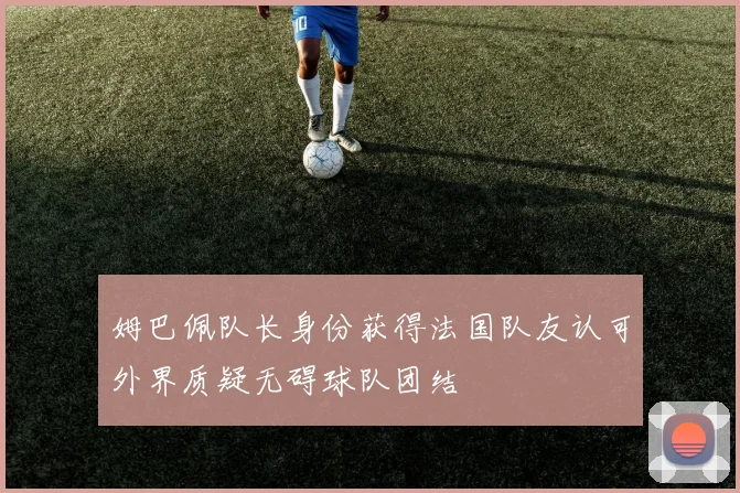 姆巴佩队长身份获得法国队友认可外界质疑无碍球队团结