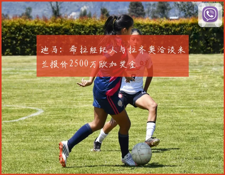 迪马：希拉经纪人与拉齐奥洽谈米兰报价2500万欧加奖金