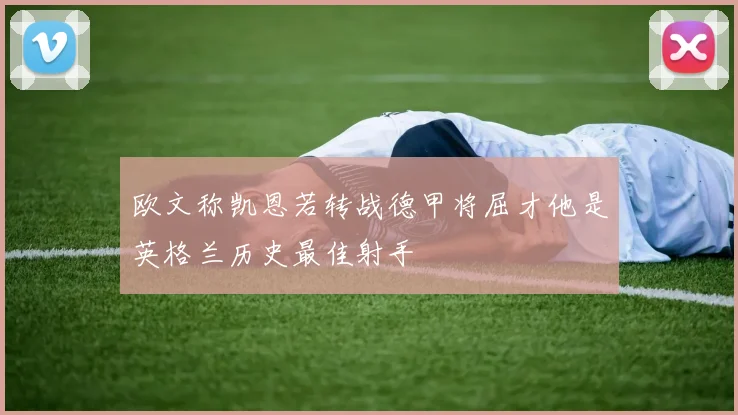 欧文称凯恩若转战德甲将屈才他是英格兰历史最佳射手
