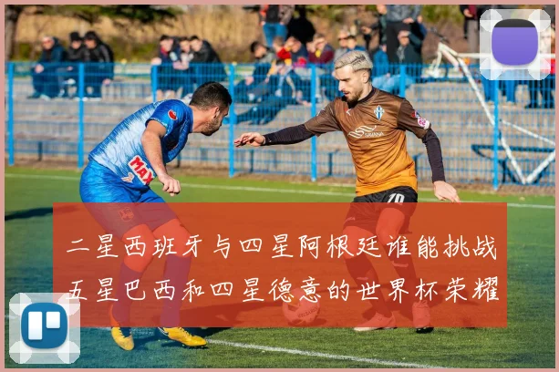 二星西班牙与四星阿根廷谁能挑战五星巴西和四星德意的世界杯荣耀