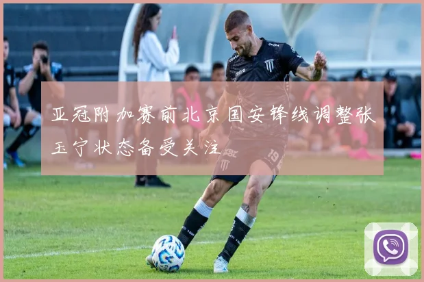 亚冠附加赛前北京国安锋线调整张玉宁状态备受关注