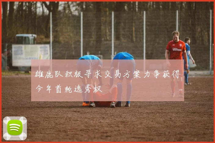雄鹿队积极寻求交易方案力争获得今年首轮选秀权