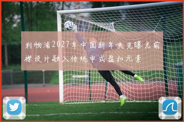 利物浦2027年中国新年夹克曝光前襟设计融入传统中式盘扣元素