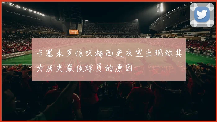 卡塞米罗惊叹梅西更衣室出现称其为历史最佳球员的原因