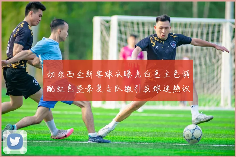 切尔西全新客球衣曝光白色主色调配红色竖条复古队徽引发球迷热议