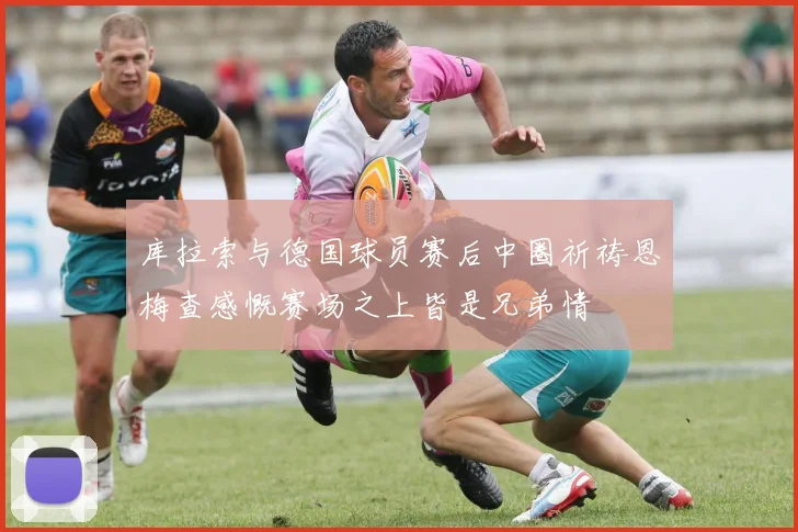 库拉索与德国球员赛后中圈祈祷恩梅查感慨赛场之上皆是兄弟情
