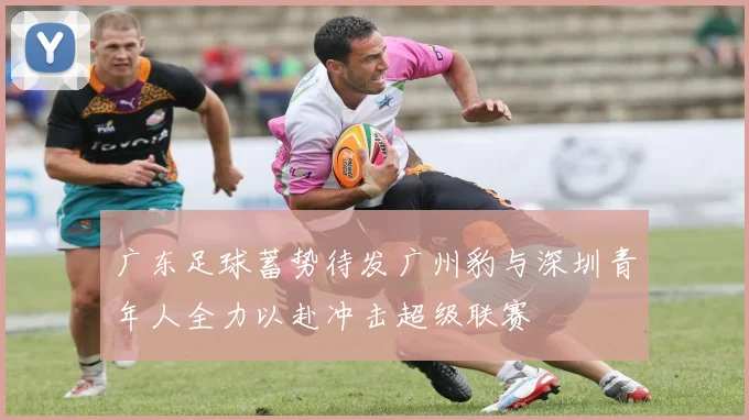 广东足球蓄势待发广州豹与深圳青年人全力以赴冲击超级联赛