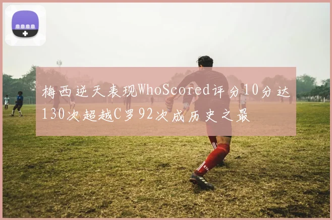 梅西逆天表现WhoScored评分10分达130次超越C罗92次成历史之最